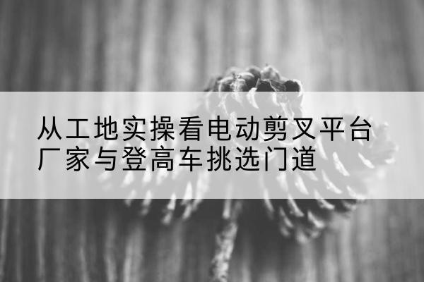 海棠电动剪叉升降平台厂家-从工地实操看电动剪叉平台厂家与登高车挑选门道