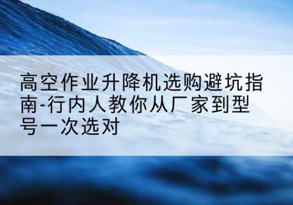 海棠升降平台厂家-高空作业升降机选购避坑指南-行内人教你从厂家到型号一次选对