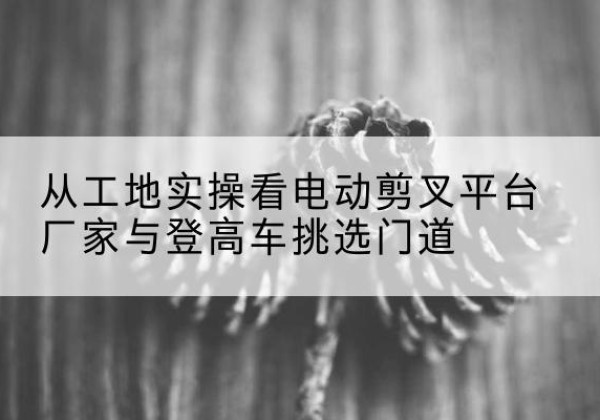 海棠电动剪叉升降平台厂家-从工地实操看电动剪叉平台厂家与登高车挑选门道