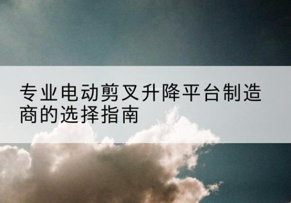 海棠电动剪叉升降平台厂家-专业电动剪叉升降平台制造商的选择指南